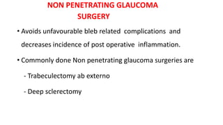 NON PENETRATING GLAUCOMA
SURGERY
• Avoids unfavourable bleb related complications and
decreases incidence of post operative inflammation.
• Commonly done Non penetrating glaucoma surgeries are
- Trabeculectomy ab externo
- Deep sclerectomy
 