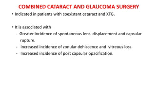 COMBINED CATARACT AND GLAUCOMA SURGERY
• Indicated in patients with coexistant cataract and XFG.
• It is associated with
- Greater incidence of spontaneous lens displacement and capsular
rupture.
- Increased incidence of zonular dehiscence and vitreous loss.
- Increased incidence of post capsular opacification.
 
