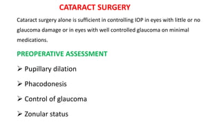 CATARACT SURGERY
Cataract surgery alone is sufficient in controlling IOP in eyes with little or no
glaucoma damage or in eyes with well controlled glaucoma on minimal
medications.
PREOPERATIVE ASSESSMENT
 Pupillary dilation
 Phacodonesis
 Control of glaucoma
 Zonular status
 