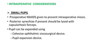 • INTRAOPERATIVE CONSIDERATIONS
 SMALL PUPIL
• Preoperative NSAIDS given to prevent intraoperative miosis.
• Posterior synechiae if present should be lysed with
capsularhexis forceps.
• Pupil can be expanded using
- Cohesive ophthalmic viscosurgical device.
- Pupil expansion device.
 