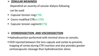  ZONULAR WEAKNESS
Dependind on severity of zonular dialysis following
can be used
 Capsular tension ring(CTR)
 Cionni modified CTR(m CTR)
 Capsular tension segment(CTS)
 HYDRODISSECTION AND VISCODISSECTION
 Hydrodissection performed with minimal stress on zonules.
 OVD injected between the lens capsule and cortex to prevents
trapping of cortex during CTR insertion and also provides greater
corticocapsular cleavage than hydrodissection alone.
 