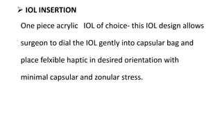 IOL INSERTION
One piece acrylic IOL of choice- this IOL design allows
surgeon to dial the IOL gently into capsular bag and
place felxible haptic in desired orientation with
minimal capsular and zonular stress.
 