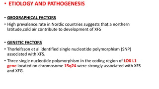 • ETIOLOGY AND PATHOGENESIS
• GEOGRAPHICAL FACTORS
• High prevalence rate in Nordic countries suggests that a northern
latitude,cold air contribute to development of XFS
• GENETIC FACTORS
• Thorleifsson et al identified single nucleotide polymorphism (SNP)
associated with XFS.
• Three single nucleotide polymorphism in the coding region of LOX L1
gene located on chromosome 15q24 were strongly associated with XFS
and XFG.
 