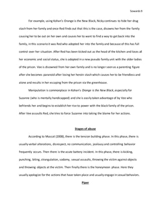 Sowards 9
For example, using Kohan’s Orange is the New Black, Nicky continues to hide her drug
stash from her family and once Red finds out that this is the case, disowns her from the family
causing her to be out on her own and causes her to want to find a way to get back into the
family, in this scenario it was Red who adopted her into the family and because of this has full
control over her situation. After Red has been kicked out as the head of the kitchen and loses all
her economic and social status, she is adopted in a new pseudo family unit with the older ladies
of the prison. Vee is disowned from her own family and is no longer seen as a parenting figure
after she becomes paranoid after losing her heroin stash which causes her to be friendless and
alone and results in her escaping from the prison via the greenhouse.
Manipulation is commonplace in Kohan’s Orange is the New Black, especially for
Suzanne (who is mentally handicapped) and she is easily taken advantage of by Vee who
befriends her and begins to establish her rise to power with the black family of the prison.
After Vee assaults Red, she tries to force Suzanne into taking the blame for her actions.
Stages of abuse
According to Muscat (2008), there is the tension building phase. In this phase, there is
usually verbal alterations, disrespect, no communication, jealousy and controlling behavior
frequently occurs. Then there is the acute battery incident. In this phase, there is kicking,
punching, biting, strangulation, sodomy, sexual assaults, throwing the victim against objects
and throwing objects at the victim. Then finally there is the honeymoon phase. Here they
usually apologize for the actions that have taken place and usually engage in sexual behaviors.
Piper
 