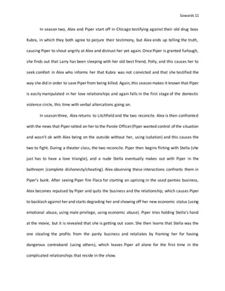 Sowards 11
In season two, Alex and Piper start off in Chicago testifying against their old drug boss
Kubra, in which they both agree to perjure their testimony, but Alex ends up telling the truth,
causing Piper to shout angrily at Alex and distrust her yet again. Once Piper is granted furlough,
she finds out that Larry has been sleeping with her old best friend, Polly, and this causes her to
seek comfort in Alex who informs her that Kubra was not convicted and that she testified the
way she did in order to save Piper from being killed. Again, this season makes it known that Piper
is easily manipulated in her love relationships and again falls in the first stage of the domestic
violence circle, this time with verbal altercations going on.
In season three, Alex returns to Litchfield and the two reconcile. Alex is then confronted
with the news that Piper ratted on her to the Parole Officer(Piper wanted control of the situation
and wasn’t ok with Alex being on the outside without her, using isolation) and this causes the
two to fight. During a theater class, the two reconcile. Piper then begins flirting with Stella (she
just has to have a love triangle), and a nude Stella eventually makes out with Piper in the
bathroom (complete dishonesty/cheating). Alex observing these interactions confronts them in
Piper’s bunk. After seeing Piper fire Flaca for starting an uprising in the used panties business,
Alex becomes repulsed by Piper and quits the business and the relationship, which causes Piper
to backlash against her and starts degrading her and showing off her new economic status (using
emotional abuse, using male privilege, using economic abuse). Piper tries holding Stella’s hand
at the movie, but it is revealed that she is getting out soon. She then learns that Stella was the
one stealing the profits from the panty business and retaliates by framing her for having
dangerous contraband (using others), which leaves Piper all alone for the first time in the
complicated relationships that reside in the show.
 