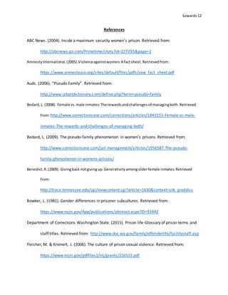 Sowards 12
References
ABC News. (2004). Inside a maximum security women’s prison. Retrieved from:
http://abcnews.go.com/Primetime/story?id=227295&page=1
AmnestyInternational.(2005).Violenceagainstwomen:A factsheet.Retrievedfrom:
https://www.amnestyusa.org/sites/default/files/pdfs/vaw_fact_sheet.pdf
Auds. (2006). “Pseudo Family”. Retrieved from:
http://www.urbandictionary.com/define.php?term=pseudo+family
Bedard,L. (2008). Female vs.male inmates:The rewardsandchallenges of managingboth.Retrieved
from:http://www.correctionsone.com/corrections/articles/1843155-Female-vs-male-
inmates-The-rewards-and-challenges-of-managing-both/
Bedard, L. (2009). The pseudo-family phenomenon in women’s prisons. Retrieved from:
http://www.correctionsone.com/jail-management/articles/1956587-The-pseudo-
family-phenomenon-in-womens-prisons/
Benedict,R.(2009). Givingback notgivingup:Generativityamongolderfemale inmates.Retrieved
from:
http://trace.tennessee.edu/cgi/viewcontent.cgi?article=1630&context=utk_graddiss
Bowker, L. (1981). Gender differences in prisoner subcultures. Retrieved from:
https://www.ncjrs.gov/App/publications/abstract.aspx?ID=93442
Department of Corrections Washington State. (2015). Prison life-Glossary of prison terms and
staff titles. Retrieved from: http://www.doc.wa.gov/family/offenderlife/facilitystaff.asp
Fleisher, M. & Krienert, J. (2006). The culture of prison sexual violence. Retrieved from:
https://www.ncjrs.gov/pdffiles1/nij/grants/216515.pdf
 