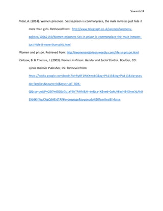 Sowards 14
Vidal, A. (2014). Women prisoners: Sex in prison is commonplace, the male inmates just hide it
more than girls. Retrieved from: http://www.telegraph.co.uk/women/womens-
politics/10662145/Women-prisoners-Sex-in-prison-is-commonplace-the-male-inmates-
just-hide-it-more-than-girls.html
Women and prison. Retrieved from: http://womenandprison.weebly.com/life-in-prison.html
Zaitzow, B. & Thomas, J. (2003). Women in Prison: Gender and Social Control. Boulder, CO:
Lynne Rienner Publisher, Inc. Retrieved from:
https://books.google.com/books?id=RyBF1WXXmckC&pg=PA113&lpg=PA113&dq=pseu
do+families&source=bl&ots=rUgT_8DK-
Q&sig=uwjJPm2SI7mGGGaGu1xY9NTMKhI&hl=en&sa=X&ved=0ahUKEwiH34OnxsXLAhU
ENj4KHYquCAgQ6AEIdTAP#v=onepage&q=pseudo%20families&f=false
 