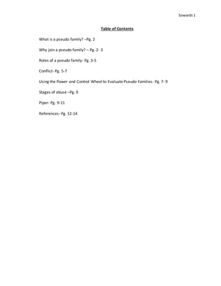 Sowards 1
Table of Contents
What is a pseudo family? –Pg. 2
Why join a pseudo family? – Pg. 2- 3
Roles of a pseudo family- Pg. 3-5
Conflict- Pg. 5-7
Using the Power and Control Wheel to Evaluate Pseudo Families- Pg. 7- 9
Stages of abuse –Pg. 9
Piper- Pg. 9-11
References- Pg. 12-14
 