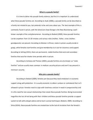 Sowards 2
What is a pseudo family?
It is time to delve into pseudo family violence, but first it is important to understand
what these pseudo families are. According to Auds (2006), a pseudo family can be described as
a family not related to you, but pretends to be and cares about you. The best example of this is
commonly found in prison, with the television show Orange is the New Black being a well-
known example of the said phenomenon. According to Bedard (2009), these pseudo families
can be anywhere from 15-20 inmates and various roles (mother, father, sister, brother,
grandparents) are present. According to Women in Prison, males in prison usually reside in
gangs, while females start families and give membership to it out for closeness and support.
According to Selling (1931), there are permanent, stable families that exist and secondary
families that exist for shorter time periods while in prison.
According to Zaitzow and Thomas (2003), pseudo families are also known as “state
families” and are usually more common in medium security prisons and aren’t too present in
minimum security.
Why join a pseudo family?
According to Bedard (2009), females join because they need emotional or economic
support along with protection. It is usually economic to obtain canteen or contraband that isn’t
allowed in prison. Females need to cope with loneliness and are in need in companionship and
it is this need for non-sexual relationships that create these pseudo families. Being incarcerated
magnifies the loss of not being with their children and these pseudo families provide a support
system to talk with and get advice and to learn survival techniques (Bedard, 2009). According to
Silvia (2014), these pseudo families are created due to the lack of visitation from the female’s
 