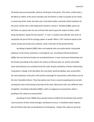 Sowards 4
the family, because she provides advice to all the girls in the prison. Then there is Gloria who is
the Mexican mother of the prison and takes over the kitchen in order to provide for her family.
In season two of the show, Vee takes over as the black mother and leads a black revolution for
the prison and her role is later replaced by Taystee in season 3. Benedict (2009), points out
that there are squares who are non-criminals that want to gain the respect of others, while
being considered a “good Christian woman”. A “cool” is a professional offender who wants to
manipulate the prison life for prestige, power or wealth. While a “life” maintains loyalty to the
inmate society and stands up to authority, which is the basis of the pseudo families.
According to Bedard (2009), there are husbands who are usually manlier and provide
protection to the family, sometimes in exchange for sex. According to Fleisher & Krienert
(2006), the very feminine females are considered femmes in most consensual relationships and
the females (according to the authors the lesbians or Africans) who are manlier and exhibit
more male behaviors are considered to be the studs, broads and butches of these relationships.
Using Kohan’s Orange is the New Black, the main butch would be Big Boo, who usually offers
the most protection to the girls in the facility in exchange for sexual favors, while Nicky is one of
the more favorable lesbians. These two women even have a sexual escapade game to see who
can bang the most chicks during season two of the show. Male prison roles are a different story
all together. According to Benedict (2009), a wolf is an aggressive sexual partner, while a
punk/fag is the submissive sexual partner.
According to Greer (2000), these pseudo families establish the lost familial roles and the
social structures of them allow marriages and divorces to occur. It should be noted, however
that all of these roles that are distributed are all temporary. Inmates then adjust to prison by
 