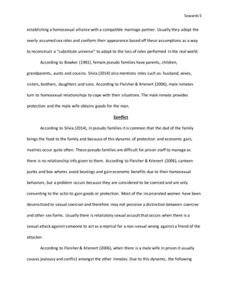 Sowards 5
establishing a homosexual alliance with a compatible marriage partner. Usually they adopt the
overly assumed sex roles and conform their appearance based off these assumptions as a way
to reconstruct a “substitute universe” to adapt to the loss of roles performed in the real world.
According to Bowker (1981), female pseudo families have parents, children,
grandparents, aunts and cousins. Silvia (2014) also mentions roles such as: husband, wives,
sisters, brothers, daughters and sons. According to Fleisher & Krienert (2006), male inmates
turn to homosexual relationships to cope with their situations. The male inmate provides
protection and the male wife obtains goods for the man.
Conflict
According to Silvia (2014), in pseudo families it is common that the dad of the family
brings the food to the family and because of this dynamic of protection and economic gain,
rivalries occur quite often. These pseudo families are difficult for prison staff to manage as
there is no relationship info given to them. According to Fleisher & Krienert (2006), canteen
punks and box whores avoid beatings and gain economic benefits due to their homosexual
behaviors, but a problem occurs because they are considered to be coerced and are only
consenting to the actin to gain goods or protection. Most of the incarcerated women have been
desensitized to sexual coercion and therefore may not perceive a distinction between coercive
and other sex forms. Usually there is retaliatory sexual assault that occurs when there is a
sexual attack against someone to act as a reprisal for a non-sexual wrong against a friend of the
attacker.
According to Fleisher & Krienert (2006), when there is a male wife in prison it usually
causes jealousy and conflict amongst the other inmates. Due to this dynamic, the following
 