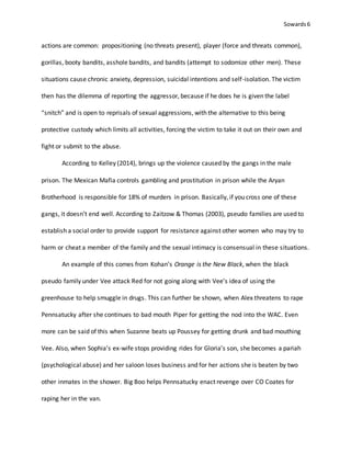 Sowards 6
actions are common: propositioning (no threats present), player (force and threats common),
gorillas, booty bandits, asshole bandits, and bandits (attempt to sodomize other men). These
situations cause chronic anxiety, depression, suicidal intentions and self-isolation. The victim
then has the dilemma of reporting the aggressor, because if he does he is given the label
“snitch” and is open to reprisals of sexual aggressions, with the alternative to this being
protective custody which limits all activities, forcing the victim to take it out on their own and
fight or submit to the abuse.
According to Kelley (2014), brings up the violence caused by the gangs in the male
prison. The Mexican Mafia controls gambling and prostitution in prison while the Aryan
Brotherhood is responsible for 18% of murders in prison. Basically, if you cross one of these
gangs, it doesn’t end well. According to Zaitzow & Thomas (2003), pseudo families are used to
establish a social order to provide support for resistance against other women who may try to
harm or cheat a member of the family and the sexual intimacy is consensual in these situations.
An example of this comes from Kohan’s Orange is the New Black, when the black
pseudo family under Vee attack Red for not going along with Vee’s idea of using the
greenhouse to help smuggle in drugs. This can further be shown, when Alex threatens to rape
Pennsatucky after she continues to bad mouth Piper for getting the nod into the WAC. Even
more can be said of this when Suzanne beats up Poussey for getting drunk and bad mouthing
Vee. Also, when Sophia’s ex-wife stops providing rides for Gloria’s son, she becomes a pariah
(psychological abuse) and her saloon loses business and for her actions she is beaten by two
other inmates in the shower. Big Boo helps Pennsatucky enact revenge over CO Coates for
raping her in the van.
 