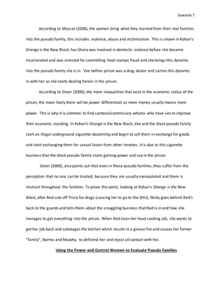Sowards 7
According to Muscat (2008), the women bring what they learned from their real families
into the pseudo family, this includes: violence, abuse and victimization. This is shown in Kohan’s
Orange is the New Black, has Gloria was involved in domestic violence before she became
incarcerated and was arrested for committing food stamps fraud and she brings this dynamic
into the pseudo family she is in. Vee before prison was a drug dealer and carries this dynamic
in with her as she starts dealing heroin in the prison.
According to Greer (2000), the more inequalities that exist in the economic status of the
prison, the more likely there will be power differentials as more money usually means more
power. This is why it is common to find canteen/commissary whores who have sex to improve
their economic standing. In Kohan’s Orange is the New Black, Vee and the black pseudo family
start an illegal underground cigarette dealership and begin to sell them in exchange for goods
and start exchanging them for sexual favors from other inmates. It is due to this cigarette
business that the black pseudo family starts gaining power and say in the prison.
Greer (2000), also points out that even in these pseudo families, they suffer from the
perception that no one can be trusted, because they are usually manipulated and there is
mistrust throughout the families. To prove this point, looking at Kohan’s Orange is the New
Black, after Red cuts off Tricia for drugs (causing her to go to the SHU), Nicky goes behind Red’s
back to the guards and tells them about the smuggling business that Red is in and how she
manages to get everything into the prison. When Red loses her head cooking job, she wants to
get her job back and sabotages the kitchen which results in a grease fire and causes her former
“family”, Norma and Murphy, to defriend her and reject all contact with her.
Using the Power and Control Women to Evaluate Pseudo Families
 