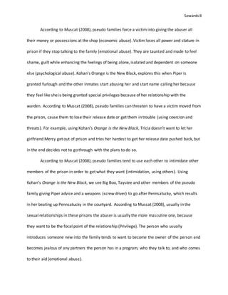 Sowards 8
According to Muscat (2008), pseudo families force a victim into giving the abuser all
their money or possessions at the shop (economic abuse). Victim loses all power and stature in
prison if they stop talking to the family (emotional abuse). They are taunted and made to feel
shame, guilt while enhancing the feelings of being alone, isolated and dependent on someone
else (psychological abuse). Kohan’s Orange is the New Black, explores this when Piper is
granted furlough and the other inmates start abusing her and start name calling her because
they feel like she is being granted special privileges because of her relationship with the
warden. According to Muscat (2008), pseudo families can threaten to have a victim moved from
the prison, cause them to lose their release date or get them in trouble (using coercion and
threats). For example, using Kohan’s Orange is the New Black, Tricia doesn’t want to let her
girlfriend Mercy get out of prison and tries her hardest to get her release date pushed back, but
in the end decides not to go through with the plans to do so.
According to Muscat (2008), pseudo families tend to use each other to intimidate other
members of the prison in order to get what they want (intimidation, using others). Using
Kohan’s Orange is the New Black, we see Big Boo, Taystee and other members of the pseudo
family giving Piper advice and a weapons (screw driver) to go after Pennsatucky, which results
in her beating up Pennsatucky in the courtyard. According to Muscat (2008), usually in the
sexual relationships in these prisons the abuser is usually the more masculine one, because
they want to be the focal point of the relationship (Privilege). The person who usually
introduces someone new into the family tends to want to become the owner of the person and
becomes jealous of any partners the person has in a program, who they talk to, and who comes
to their aid (emotional abuse).
 