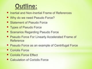  Inertial and Non-Inertial Frame of References
 Why do we need Pseudo Force?
 Statement of Pseudo Force
 Types of Pseudo Force
 Scenarios Regarding Pseudo Force
 Pseudo Force For Linearly Accelerated Frame of
Reference
 Pseudo Force as an example of Centrifugal Force
 Coriolis Force
 Coriolis Force Effect
 Calculation of Coriolis Force
 