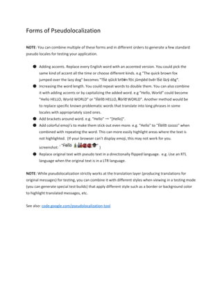 Forms of Pseudolocalization 
NOTE​: You can combine multiple of these forms and in different orders to generate a few standard 
pseudo locales for testing your application. 
● Adding accents. Replace every English word with an accented version. You could pick the 
same kind of accent all the time or choose different kinds. e.g "The quick brown fox 
jumped over the lazy dog" becomes "T̈ḧë q̈üïc̈k̈ b̈r̈öẅn̈ f̈öẍ j̈üm̈p̈ëd̈ öv̈ër̈ ẗḧë l̈äz̈ÿ d̈ög̈". 
● Increasing the word length. You could repeat words to double them. You can also combine 
it with adding accents or by capitalizing the added word. e.g "Hello, World" could become 
"Hello HELLO, World WORLD" or "Ḧël̈l̈ö HELLO, Ẅör̈l̈d̈ WORLD". Another method would be 
to replace specific known problematic words that translate into long phrases in some 
locales with appropriately sized ones. 
● Add brackets around word. e.g. "Hello" → "[Hello]". 
● Add colorful emoji's to make them stick out even more. e.g. "Hello" to "Ḧël̈l̈ö  " when 
combined with repeating the word. This can more easily highlight areas where the text is 
not highlighted.  (If your browser can’t display emoji, this may not work for you. 
screenshot:  ) 
● Replace original text with pseudo text in a directionally flipped language.  e.g. Use an RTL 
language when the original text is in a LTR language. 
NOTE​: While pseudolocalization strictly works at the translation layer (producing translations for 
original messages) for testing, you can combine it with different styles when viewing in a testing mode 
(you can generate special test builds) that apply different style such as a border or background color 
to highlight translated messages, etc. 
See also: ​code.google.com/pseudolocalization­tool 
 