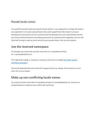  
Pseudo locale names 
You would test pseudo locales by using the locale switcher in your application to change the locale in 
your application's UI to pick a pseudo locale. (You could support these fake locales in just your 
development environment.) Or you could also have the development server automatically override 
your locale selection based on some debug query param to a pseudo locale. Regardless, you are now 
faced with having to make up some names for your pseudo locales. Here are some options: 
Use the reserved namespace 
For example, you could make up locale names like ​en­x­pseudoaccented​, 
en­x­pseudodoubled​, etc. 
The single­letter subtag, ​x​, introduces a sequence of private use subtags (​RFC 5646: Tags for 
Identifying Languages​) 
This has the downside that some tools don't support private use subtags. If you need to use such 
tools, this is not an option. 
Make up non­conflicting locale names 
You could use locale names like ​en­pseudoaccented​, ​en­pseudodoubled​, etc. that are not 
recognized but are unlikely to ever conflict with real locales. 
 