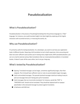 Pseudolocalization 
 
 
 
What is Pseudolocalization? 
Pseudolocalization is the process of localizing/translating from the primary language to a "fake" 
language. For instance, one could translate English into fake English by replacing all the English 
characters with accented versions, or reversing the words, etc. 
Why use Pseudolocalization? 
It's primarily useful for testing localization. As a developer, you want to see how your application 
looks in different locales. Requiring a full translation to test is both expensive, time consuming and 
does not cover sufficient cases (unless you're testing every single locale.) With pseudolocalization, you 
can run a tool to exercise various fake translations that can reveal potential problems in translated 
locales. It doesn't cover all the cases either, but it can go a long way. 
What's tested by Pseudolocalization? 
● Spacing. Translated messages can be longer, sometimes significantly longer, than their 
originals. The UI should have sufficient room or rules to accommodate longer messages. 
● Catch untranslated messages. The pseudo localized messages stand out making it easy to 
pick out messages that aren't being pick up for translation. 
● Catch messages that are incorrectly translated. For instance, words like "POP" in 
"POP/POP3 mail" should not be translated. They should be replaced with an opaque 
placeholder in the extracted message to protect against translation. 
● UI behavior with BiDi text 
 