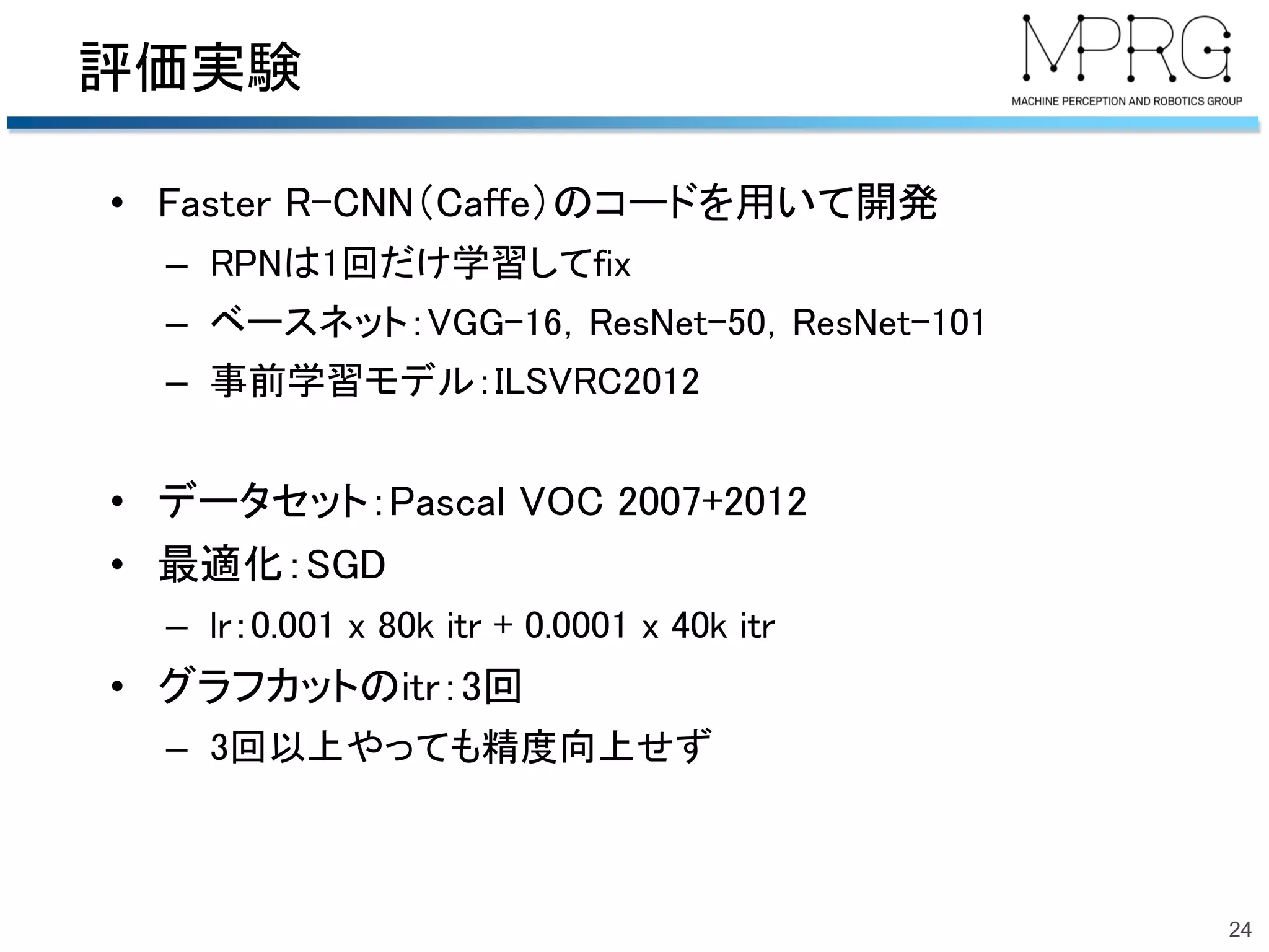 評価実験
• Faster R-CNN（Caffe）のコードを用いて開発
– RPNは1回だけ学習してfix
– ベースネット：VGG-16，ResNet-50，ResNet-101
– 事前学習モデル：ILSVRC2012
• データセット：Pascal VOC 2007+2012
• 最適化：SGD
– lr：0.001 x 80k itr + 0.0001 x 40k itr
• グラフカットのitr：3回
– 3回以上やっても精度向上せず
24
 