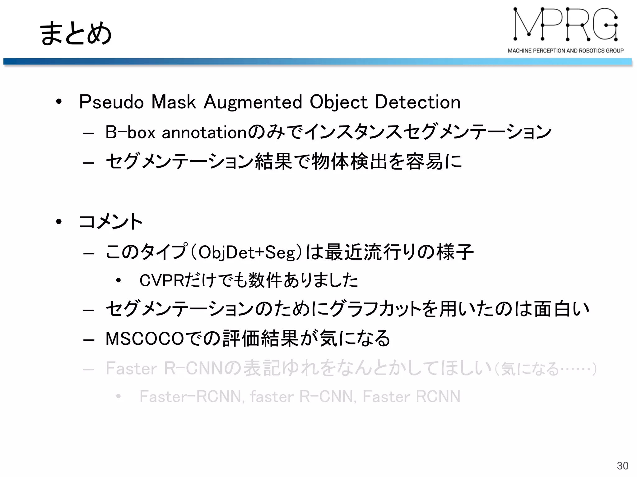 まとめ
• Pseudo Mask Augmented Object Detection
– B-box annotationのみでインスタンスセグメンテーション
– セグメンテーション結果で物体検出を容易に
• コメント
– このタイプ（ObjDet+Seg）は最近流行りの様子
• CVPRだけでも数件ありました
– セグメンテーションのためにグラフカットを用いたのは面白い
– MSCOCOでの評価結果が気になる
– Faster R-CNNの表記ゆれをなんとかしてほしい（気になる……）
• Faster-RCNN, faster R-CNN, Faster RCNN
30
 