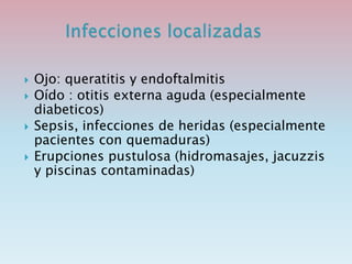  Ojo: queratitis y endoftalmitis
 Oído : otitis externa aguda (especialmente
diabeticos)
 Sepsis, infecciones de heridas (especialmente
pacientes con quemaduras)
 Erupciones pustulosa (hidromasajes, jacuzzis
y piscinas contaminadas)
 