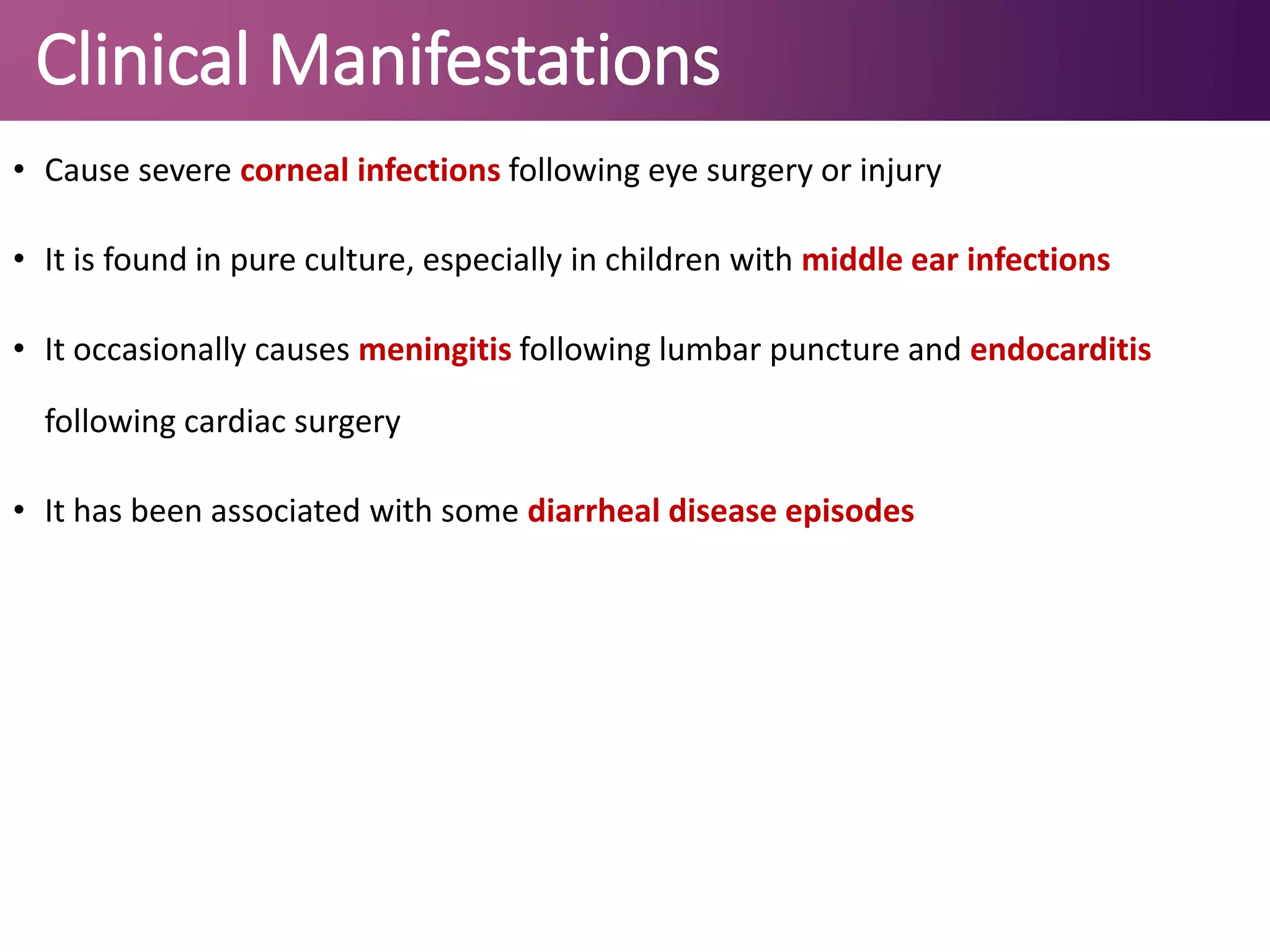 Clinical Manifestations
• Cause severe corneal infections following eye surgery or injury
• It is found in pure culture, especially in children with middle ear infections
• It occasionally causes meningitis following lumbar puncture and endocarditis
following cardiac surgery
• It has been associated with some diarrheal disease episodes
 