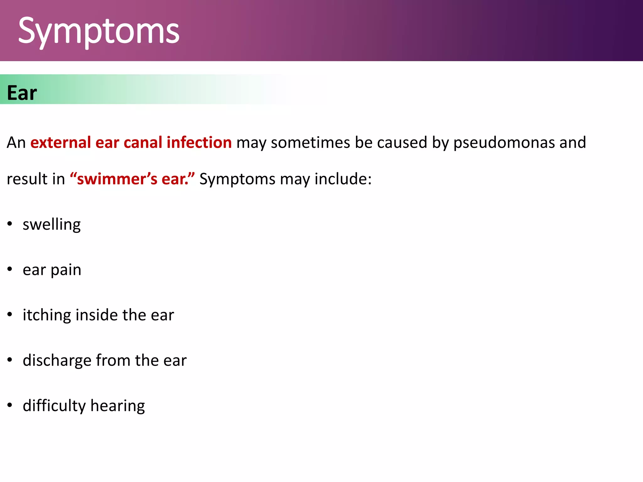 Symptoms
Ear
An external ear canal infection may sometimes be caused by pseudomonas and
result in “swimmer’s ear.” Symptoms may include:
• swelling
• ear pain
• itching inside the ear
• discharge from the ear
• difficulty hearing
 