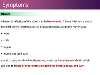 Symptoms
Blood
A bacterial infection of the blood is called bacteremia. A blood infection is one of
the most severe infections caused by pseudomonas. Symptoms may include:
• fever
• chills
• fatigue
• muscle and joint pain
can also cause very low blood pressure, known as hemodynamic shock, which
can lead to failure of other organs including the heart, kidneys, and liver.
 