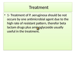 Treatment
• 1- Treatment of P. aeruginosa should be not
occure by one antimicrobial agent due to the
high rate of resistant pattern, therefor beta
lactam drugs plus aminoglycoside usually
useful in the treatment.
 