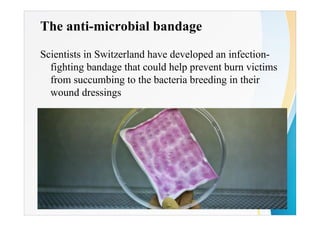 The anti-microbial bandage
Scientists in Switzerland have developed an infection-
fighting bandage that could help prevent burn victims
from succumbing to the bacteria breeding in their
wound dressings
 