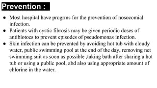 Prevention :
● Most hospital have progrms for the prevention of nosocomial
infection.
● Patients with cystic fibrosis may be given periodic doses of
antibiotocs to prevent episodes of pseudomonas infection.
● Skin infection can be prevented by avoiding hot tub with cloudy
water, public swimming pool at the end of the day, removing net
swimming suit as soon as possible ,taking bath after sharing a hot
tub or using a public pool, abd also using appropriate amount of
chlorine in the water.
 