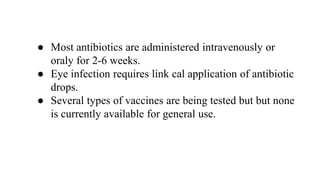 ● Most antibiotics are administered intravenously or
oraly for 2-6 weeks.
● Eye infection requires link cal application of antibiotic
drops.
● Several types of vaccines are being tested but but none
is currently available for general use.
 