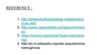REFERENCE :
1. http://textbookofbacteriology.net/pseudom
onas.ntml.
2. http://www.classcontral.com/tag/microbiolo
gy.
3. https://course.org/course?query=microbiol
ogy.
4. http:/en.m.wikipedia.org/wiki/.pseudomona
saeruginosa.
 