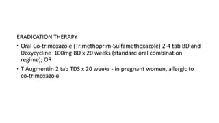ERADICATION THERAPY
• Oral Co-trimoxazole (Trimethoprim-Sulfamethoxazole) 2-4 tab BD and
Doxycycline 100mg BD x 20 weeks (standard oral combination
regime); OR
• T Augmentin 2 tab TDS x 20 weeks - in pregnant women, allergic to
co-trimoxazole
 