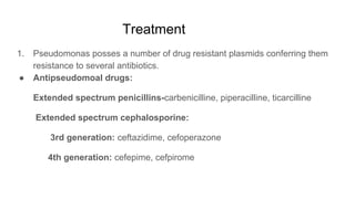 Treatment
1. Pseudomonas posses a number of drug resistant plasmids conferring them
resistance to several antibiotics.
● Antipseudomoal drugs:
Extended spectrum penicillins-carbenicilline, piperacilline, ticarcilline
Extended spectrum cephalosporine:
3rd generation: ceftazidime, cefoperazone
4th generation: cefepime, cefpirome
 