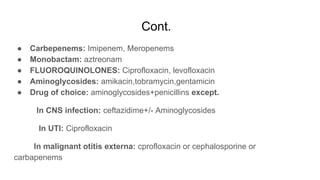 Cont.
● Carbepenems: Imipenem, Meropenems
● Monobactam: aztreonam
● FLUOROQUINOLONES: Ciprofloxacin, levofloxacin
● Aminoglycosides: amikacin,tobramycin,gentamicin
● Drug of choice: aminoglycosides+penicillins except.
In CNS infection: ceftazidime+/- Aminoglycosides
In UTI: Ciprofloxacin
In malignant otitis externa: cprofloxacin or cephalosporine or
carbapenems
 