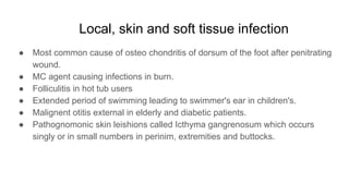 Local, skin and soft tissue infection
● Most common cause of osteo chondritis of dorsum of the foot after penitrating
wound.
● MC agent causing infections in burn.
● Folliculitis in hot tub users
● Extended period of swimming leading to swimmer's ear in children's.
● Malignent otitis external in elderly and diabetic patients.
● Pathognomonic skin leishions called Icthyma gangrenosum which occurs
singly or in small numbers in perinim, extremities and buttocks.
 