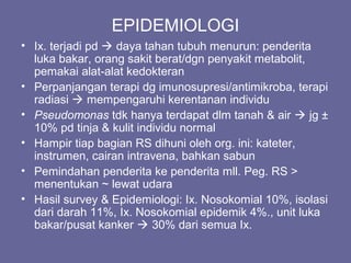 EPIDEMIOLOGI
• Ix. terjadi pd  daya tahan tubuh menurun: penderita
luka bakar, orang sakit berat/dgn penyakit metabolit,
pemakai alat-alat kedokteran
• Perpanjangan terapi dg imunosupresi/antimikroba, terapi
radiasi  mempengaruhi kerentanan individu
• Pseudomonas tdk hanya terdapat dlm tanah & air  jg ±
10% pd tinja & kulit individu normal
• Hampir tiap bagian RS dihuni oleh org. ini: kateter,
instrumen, cairan intravena, bahkan sabun
• Pemindahan penderita ke penderita mll. Peg. RS >
menentukan ~ lewat udara
• Hasil survey & Epidemiologi: Ix. Nosokomial 10%, isolasi
dari darah 11%, Ix. Nosokomial epidemik 4%., unit luka
bakar/pusat kanker  30% dari semua Ix.
 