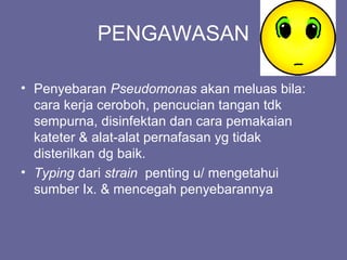 PENGAWASAN
• Penyebaran Pseudomonas akan meluas bila:
cara kerja ceroboh, pencucian tangan tdk
sempurna, disinfektan dan cara pemakaian
kateter & alat-alat pernafasan yg tidak
disterilkan dg baik.
• Typing dari strain penting u/ mengetahui
sumber Ix. & mencegah penyebarannya
 