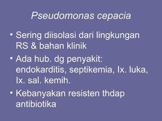 Pseudomonas cepacia
• Sering diisolasi dari lingkungan
RS & bahan klinik
• Ada hub. dg penyakit:
endokarditis, septikemia, Ix. luka,
Ix. sal. kemih.
• Kebanyakan resisten thdap
antibiotika
 