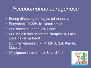 Pseudomonas aerugenosa
• Sering dihubungkan dg Ix. pd manusia
• Penyebab 10-20% Ix. Nosokomial
• >>> sampah, tanah, air, udara
• >>> isolasi dari penderita Neoplastik, Luka,
Luka bakar yg berat
• Dpt menyebabkan Ix.  ISPB, Sal. Kemih,
Mata dll.
• (+) pigmen larut dlm air & berdifusi
 