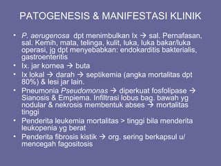 PATOGENESIS & MANIFESTASI KLINIK
• P. aerugenosa dpt menimbulkan Ix  sal. Pernafasan,
sal. Kemih, mata, telinga, kulit, luka, luka bakar/luka
operasi, jg dpt menyebabkan: endokarditis bakterialis,
gastroenteritis
• Ix. jar kornea  buta
• Ix lokal  darah  septikemia (angka mortalitas dpt
80%) & lesi jar lain.
• Pneumonia Pseudomonas  diperkuat fosfolipase 
Sianosis & Empiema. Infiltrasi lobus bag. bawah yg
nodular & nekrosis membentuk abses  mortalitas
tinggi
• Penderita leukemia mortalitas > tinggi bila menderita
leukopenia yg berat
• Penderita fibrosis kistik  org. sering berkapsul u/
mencegah fagositosis
 