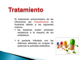 El tratamiento antimicrobiano de las
infecciones por Pseudomonas es
frustrante debido a los siguientes
motivos:
 las bacterias suelen presentar
resistencia a la mayoría de los
antibióticos
 el paciente infectado con las
defensas alteradas es incapaz de
potenciar la actividad antibiótica.
 