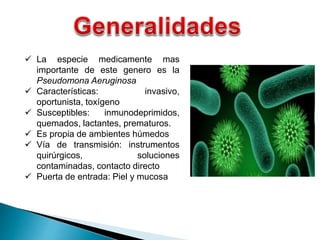  La especie medicamente mas
importante de este genero es la
Pseudomona Aeruginosa
 Características: invasivo,
oportunista, toxígeno
 Susceptibles: inmunodeprimidos,
quemados, lactantes, prematuros.
 Es propia de ambientes húmedos
 Vía de transmisión: instrumentos
quirúrgicos, soluciones
contaminadas, contacto directo
 Puerta de entrada: Piel y mucosa
 