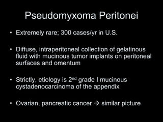 Pseudomyxoma Peritonei
• Extremely rare; 300 cases/yr in U.S.
• Diffuse, intraperitoneal collection of gelatinous
fluid with mucinous tumor implants on peritoneal
surfaces and omentum
• Strictly, etiology is 2nd grade I mucinous
cystadenocarcinoma of the appendix
• Ovarian, pancreatic cancer  similar picture
 