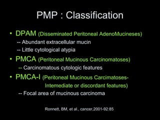 PMP : Classification
• DPAM (Disseminated Peritoneal AdenoMucineses)
-- Abundant extracellular mucin
-- Little cytological atypia
• PMCA (Peritoneal Mucinous Carcinomatoses)
-- Carcinomatous cytologic features
• PMCA-I (Peritoneal Mucinous Carcimatoses-
Intemediate or discordant features)
-- Focal area of mucinous carcinoma
Ronnett, BM, et al., cancer,2001-92:85
 