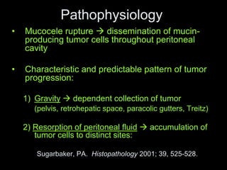 Pathophysiology
• Mucocele rupture  dissemination of mucin-
producing tumor cells throughout peritoneal
cavity
• Characteristic and predictable pattern of tumor
progression:
1) Gravity  dependent collection of tumor
(pelvis, retrohepatic space, paracolic gutters, Treitz)
2) Resorption of peritoneal fluid  accumulation of
tumor cells to distinct sites:
Sugarbaker, PA. Histopathology 2001; 39, 525-528.
 