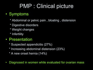 PMP : Clinical picture
• Symptoms
* Abdominal or pelvic pain , bloating , distension
* Digestive disorders
* Weight changes
* Infertility
• Presentation
* Suspected appendicitis (27%)
* Increasing abdominal distension (23%)
* A new onset hernia (14%)
• Diagnosed in women while evaluated for ovarian mass
 