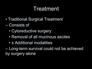 Treatment
• Traditional Surgical Treatment
– Consists of
• Cytoreductive surgery
• Removal of all mucinous ascites
• ± Additional modalities
– Long-term survival could not be achieved
by surgery alone
 
