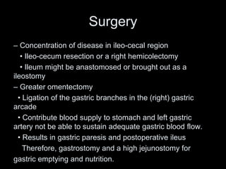 Surgery
– Concentration of disease in ileo-cecal region
• Ileo-cecum resection or a right hemicolectomy
• Ileum might be anastomosed or brought out as a
ileostomy
– Greater omentectomy
• Ligation of the gastric branches in the (right) gastric
arcade
• Contribute blood supply to stomach and left gastric
artery not be able to sustain adequate gastric blood flow.
• Results in gastric paresis and postoperative ileus
Therefore, gastrostomy and a high jejunostomy for
gastric emptying and nutrition.
 